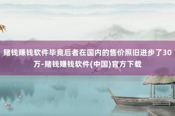 赌钱赚钱软件毕竟后者在国内的售价照旧进步了30万-赌钱赚钱软件(中国)官方下载