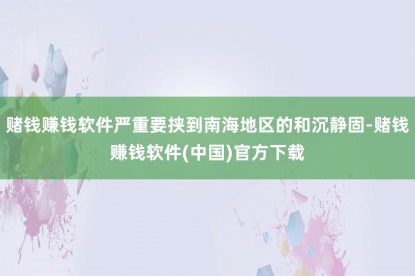 赌钱赚钱软件严重要挟到南海地区的和沉静固-赌钱赚钱软件(中国)官方下载