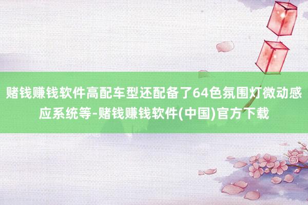 赌钱赚钱软件高配车型还配备了64色氛围灯微动感应系统等-赌钱赚钱软件(中国)官方下载