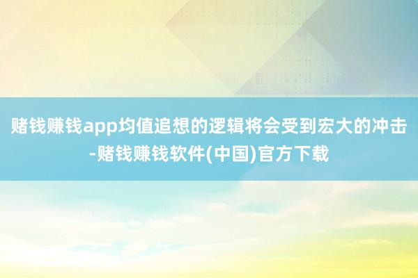 赌钱赚钱app均值追想的逻辑将会受到宏大的冲击-赌钱赚钱软件(中国)官方下载