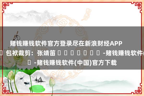 赌钱赚钱软件官方登录尽在新浪财经APP            						包袱裁剪：张靖笛 							-赌钱赚钱软件(中国)官方下载