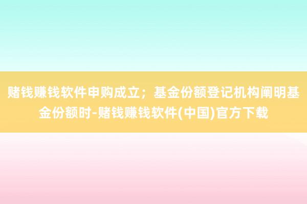 赌钱赚钱软件申购成立；基金份额登记机构阐明基金份额时-赌钱赚钱软件(中国)官方下载