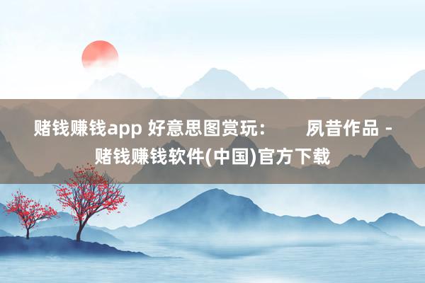 赌钱赚钱app 好意思图赏玩：      夙昔作品 -赌钱赚钱软件(中国)官方下载