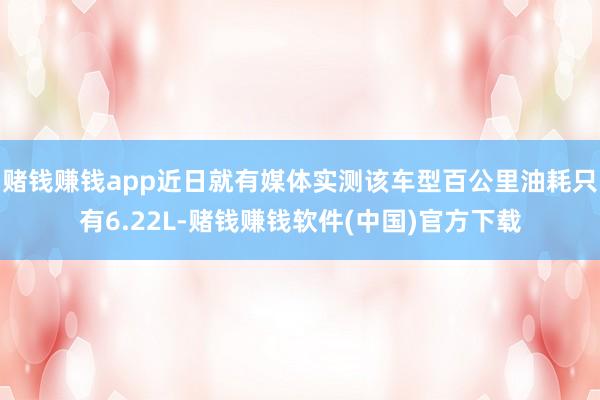 赌钱赚钱app近日就有媒体实测该车型百公里油耗只有6.22L-赌钱赚钱软件(中国)官方下载