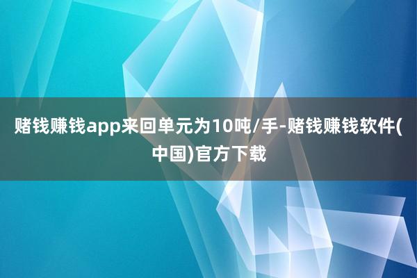 赌钱赚钱app来回单元为10吨/手-赌钱赚钱软件(中国)官方下载