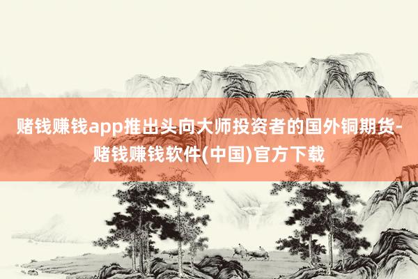 赌钱赚钱app推出头向大师投资者的国外铜期货-赌钱赚钱软件(中国)官方下载