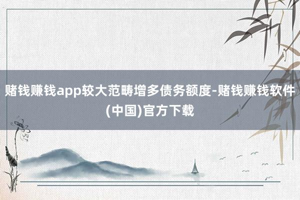 赌钱赚钱app较大范畴增多债务额度-赌钱赚钱软件(中国)官方下载