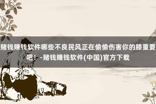 赌钱赚钱软件哪些不良民风正在偷偷伤害你的膝重要吧！-赌钱赚钱软件(中国)官方下载