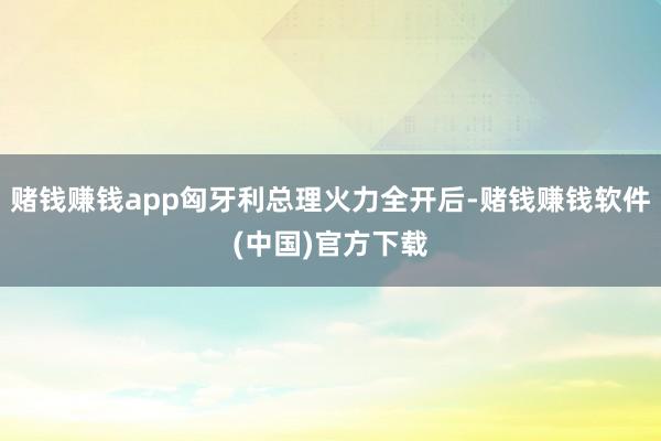 赌钱赚钱app匈牙利总理火力全开后-赌钱赚钱软件(中国)官方下载