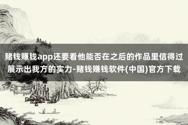 赌钱赚钱app还要看他能否在之后的作品里信得过展示出我方的实力-赌钱赚钱软件(中国)官方下载