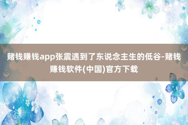 赌钱赚钱app张震遇到了东说念主生的低谷-赌钱赚钱软件(中国)官方下载