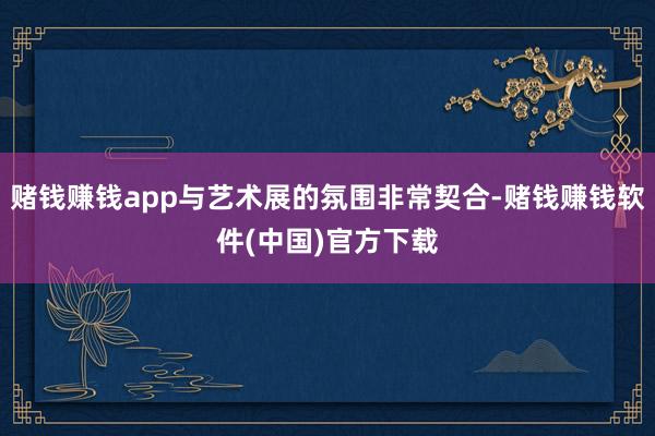 赌钱赚钱app与艺术展的氛围非常契合-赌钱赚钱软件(中国)官方下载