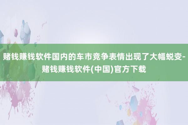 赌钱赚钱软件国内的车市竞争表情出现了大幅蜕变-赌钱赚钱软件(中国)官方下载