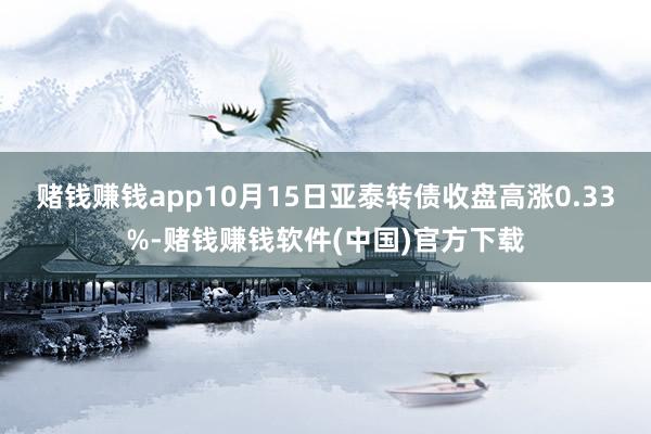 赌钱赚钱app10月15日亚泰转债收盘高涨0.33%-赌钱赚钱软件(中国)官方下载