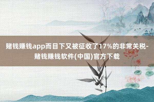 赌钱赚钱app而目下又被征收了17%的非常关税-赌钱赚钱软件(中国)官方下载