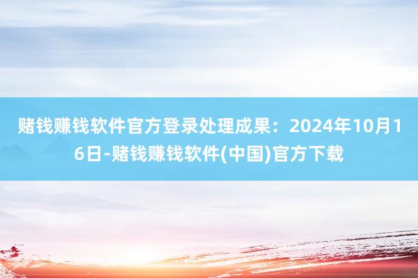 赌钱赚钱软件官方登录处理成果：2024年10月16日-赌钱赚钱软件(中国)官方下载