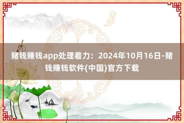 赌钱赚钱app处理着力：2024年10月16日-赌钱赚钱软件(中国)官方下载