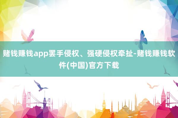 赌钱赚钱app罢手侵权、强硬侵权牵扯-赌钱赚钱软件(中国)官方下载