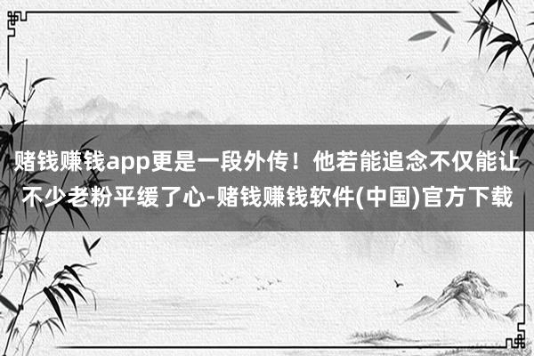 赌钱赚钱app更是一段外传！他若能追念不仅能让不少老粉平缓了心-赌钱赚钱软件(中国)官方下载