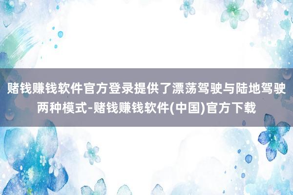 赌钱赚钱软件官方登录提供了漂荡驾驶与陆地驾驶两种模式-赌钱赚钱软件(中国)官方下载