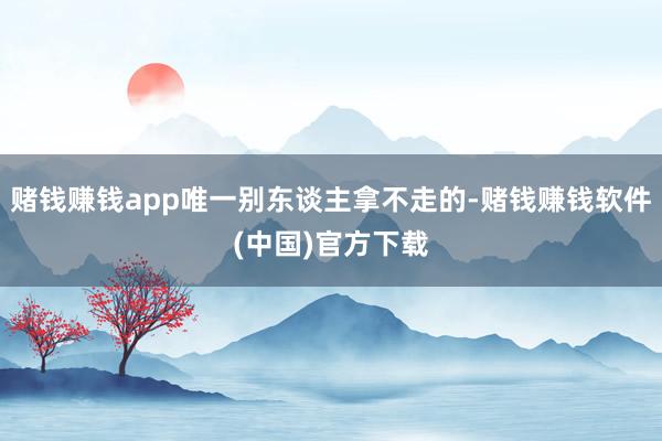 赌钱赚钱app唯一别东谈主拿不走的-赌钱赚钱软件(中国)官方下载