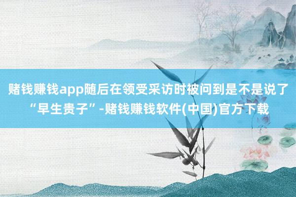 赌钱赚钱app随后在领受采访时被问到是不是说了“早生贵子”-赌钱赚钱软件(中国)官方下载