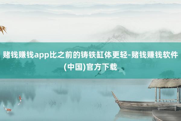 赌钱赚钱app比之前的铸铁缸体更轻-赌钱赚钱软件(中国)官方下载