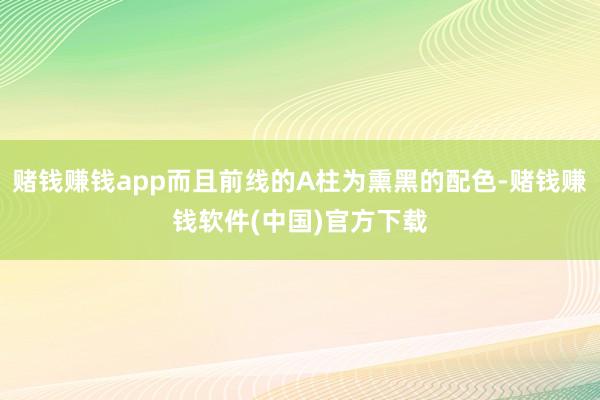 赌钱赚钱app而且前线的A柱为熏黑的配色-赌钱赚钱软件(中国)官方下载