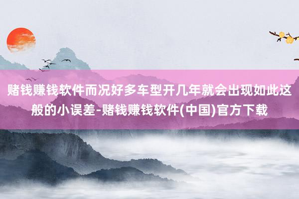 赌钱赚钱软件而况好多车型开几年就会出现如此这般的小误差-赌钱赚钱软件(中国)官方下载