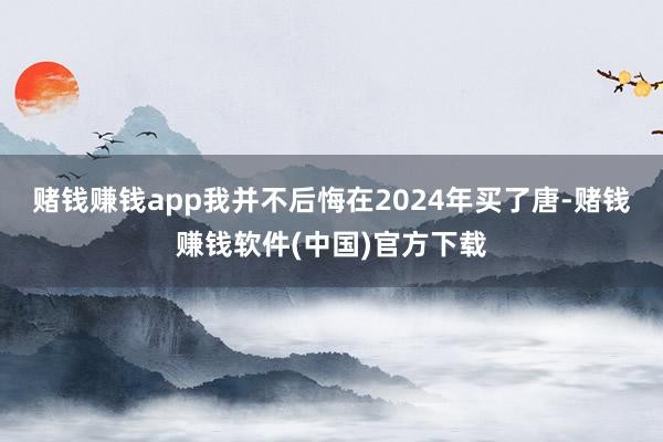 赌钱赚钱app我并不后悔在2024年买了唐-赌钱赚钱软件(中国)官方下载