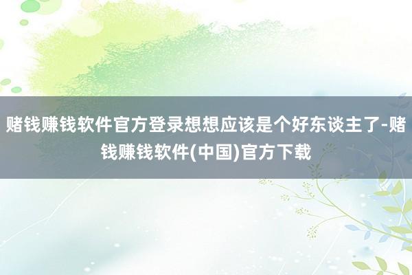 赌钱赚钱软件官方登录想想应该是个好东谈主了-赌钱赚钱软件(中国)官方下载