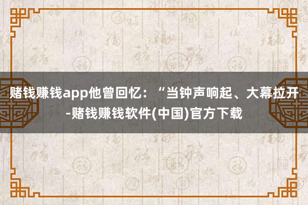 赌钱赚钱app他曾回忆：“当钟声响起、大幕拉开-赌钱赚钱软件(中国)官方下载