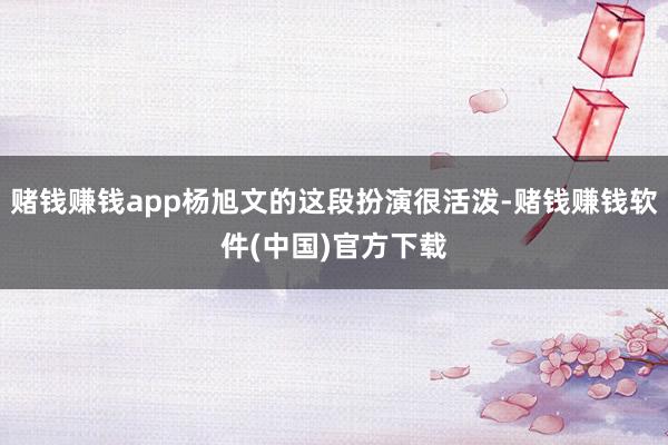 赌钱赚钱app杨旭文的这段扮演很活泼-赌钱赚钱软件(中国)官方下载