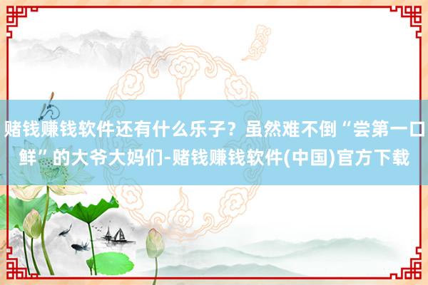 赌钱赚钱软件还有什么乐子？虽然难不倒“尝第一口鲜”的大爷大妈们-赌钱赚钱软件(中国)官方下载