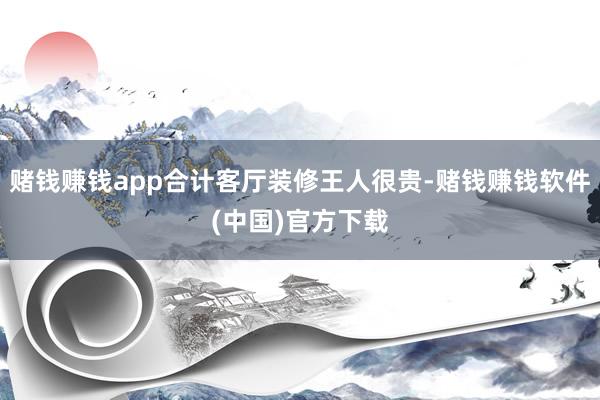 赌钱赚钱app合计客厅装修王人很贵-赌钱赚钱软件(中国)官方下载