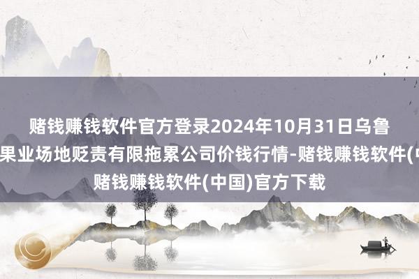 赌钱赚钱软件官方登录2024年10月31日乌鲁木王人北园春果业场地贬责有限拖累公司价钱行情-赌钱赚钱软件(中国)官方下载