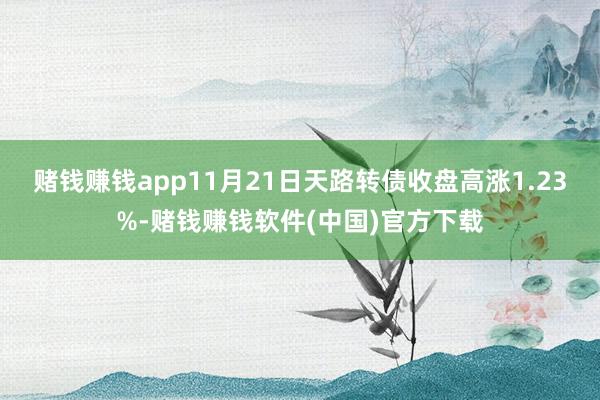 赌钱赚钱app11月21日天路转债收盘高涨1.23%-赌钱赚钱软件(中国)官方下载