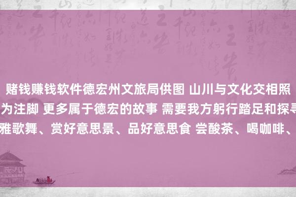 赌钱赚钱软件德宏州文旅局供图 山川与文化交相照映 当然与东谈主文互为注脚 更多属于德宏的故事 需要我方躬行踏足和探寻 这个冬天 来德宏 不雅歌舞、赏好意思景、品好意思食 尝酸茶、喝咖啡、泡温泉 …… 感受德宏独具魔力的好意思 找寻专属于这个暖冬的“德宏幸福”-赌钱赚钱软件(中国)官方下载