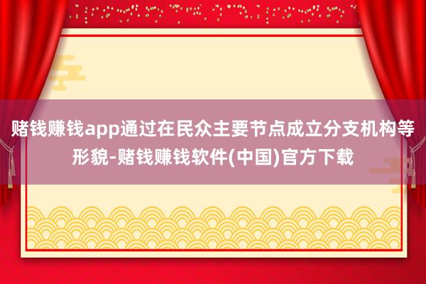 赌钱赚钱app通过在民众主要节点成立分支机构等形貌-赌钱赚钱软件(中国)官方下载