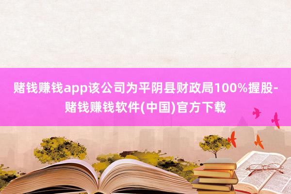 赌钱赚钱app该公司为平阴县财政局100%握股-赌钱赚钱软件(中国)官方下载