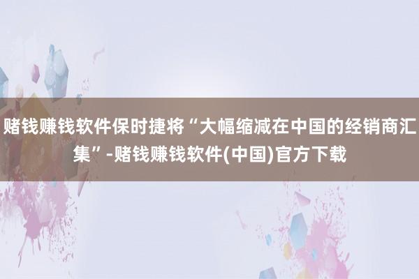 赌钱赚钱软件保时捷将“大幅缩减在中国的经销商汇集”-赌钱赚钱软件(中国)官方下载