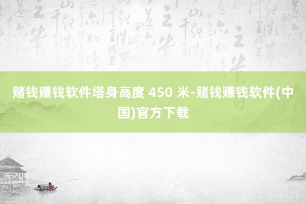 赌钱赚钱软件塔身高度 450 米-赌钱赚钱软件(中国)官方下载