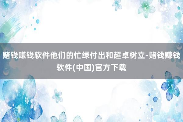 赌钱赚钱软件他们的忙绿付出和超卓树立-赌钱赚钱软件(中国)官方下载