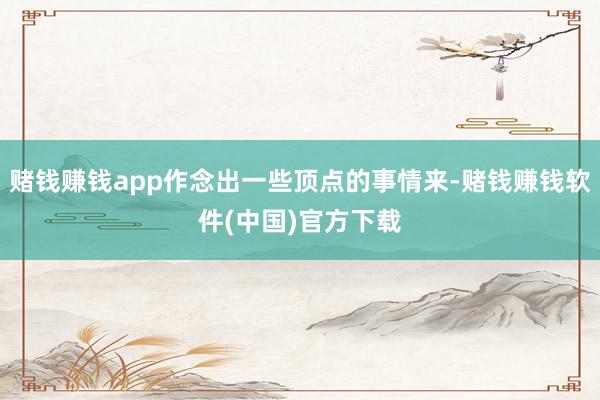 赌钱赚钱app作念出一些顶点的事情来-赌钱赚钱软件(中国)官方下载