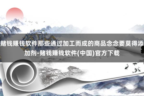 赌钱赚钱软件那些通过加工而成的商品念念要莫得添加剂-赌钱赚钱软件(中国)官方下载