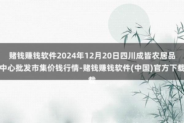 赌钱赚钱软件2024年12月20日四川成皆农居品中心批发市集价钱行情-赌钱赚钱软件(中国)官方下载