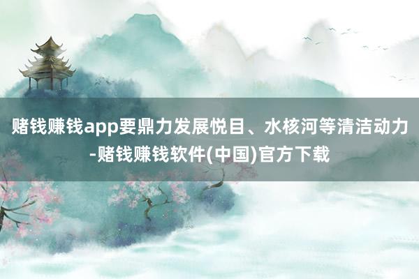 赌钱赚钱app要鼎力发展悦目、水核河等清洁动力-赌钱赚钱软件(中国)官方下载