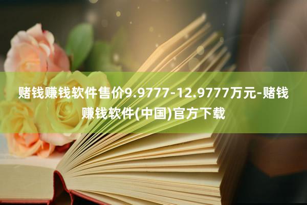 赌钱赚钱软件售价9.9777-12.9777万元-赌钱赚钱软件(中国)官方下载