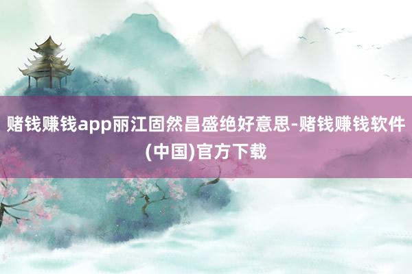 赌钱赚钱app丽江固然昌盛绝好意思-赌钱赚钱软件(中国)官方下载