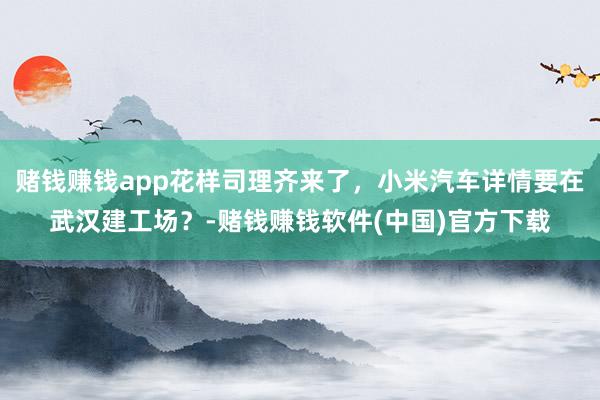 赌钱赚钱app花样司理齐来了，小米汽车详情要在武汉建工场？-赌钱赚钱软件(中国)官方下载